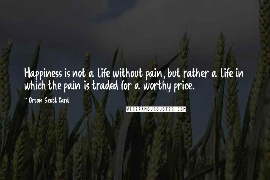 Orson Scott Card Quotes: Happiness is not a life without pain, but rather a life in which the pain is traded for a worthy price.