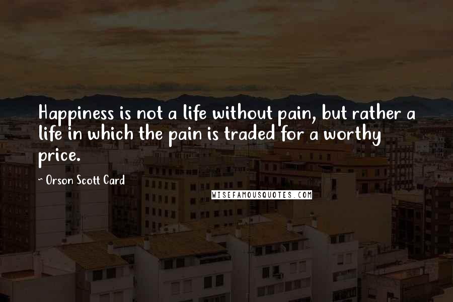 Orson Scott Card Quotes: Happiness is not a life without pain, but rather a life in which the pain is traded for a worthy price.