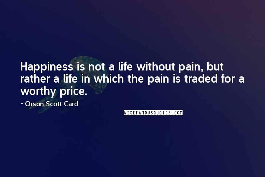 Orson Scott Card Quotes: Happiness is not a life without pain, but rather a life in which the pain is traded for a worthy price.