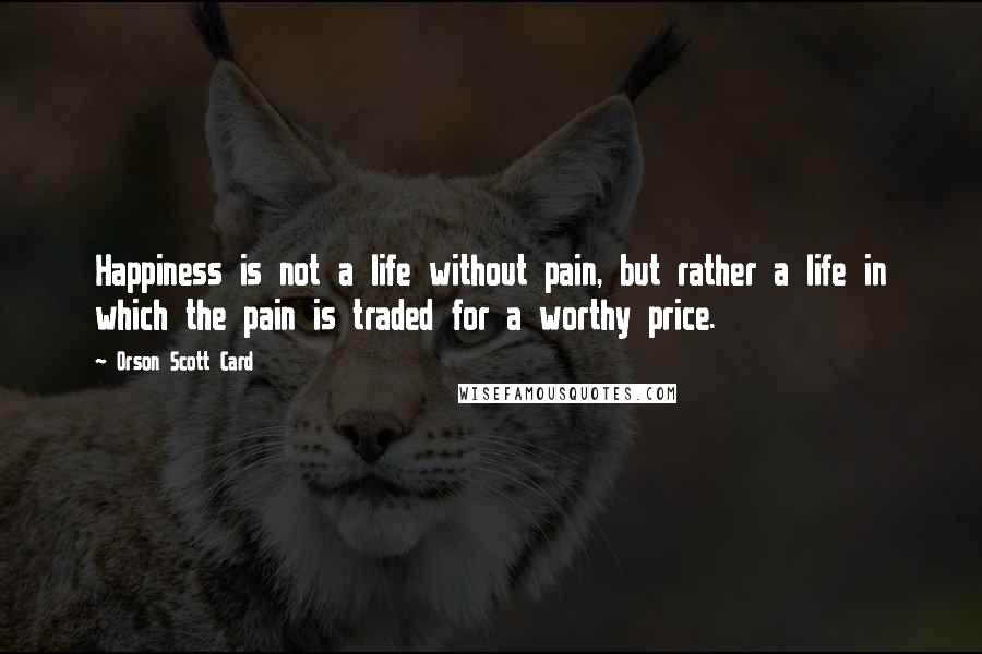 Orson Scott Card Quotes: Happiness is not a life without pain, but rather a life in which the pain is traded for a worthy price.