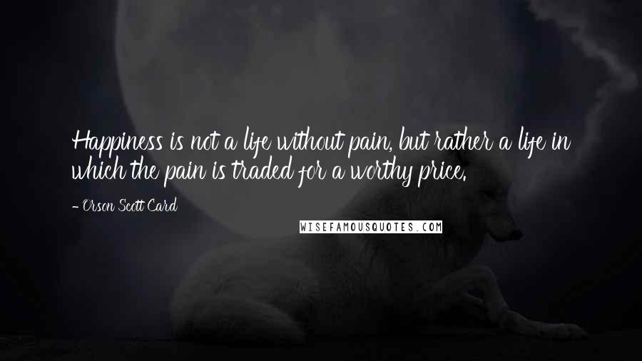 Orson Scott Card Quotes: Happiness is not a life without pain, but rather a life in which the pain is traded for a worthy price.