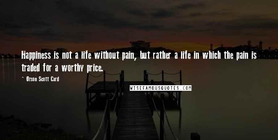 Orson Scott Card Quotes: Happiness is not a life without pain, but rather a life in which the pain is traded for a worthy price.