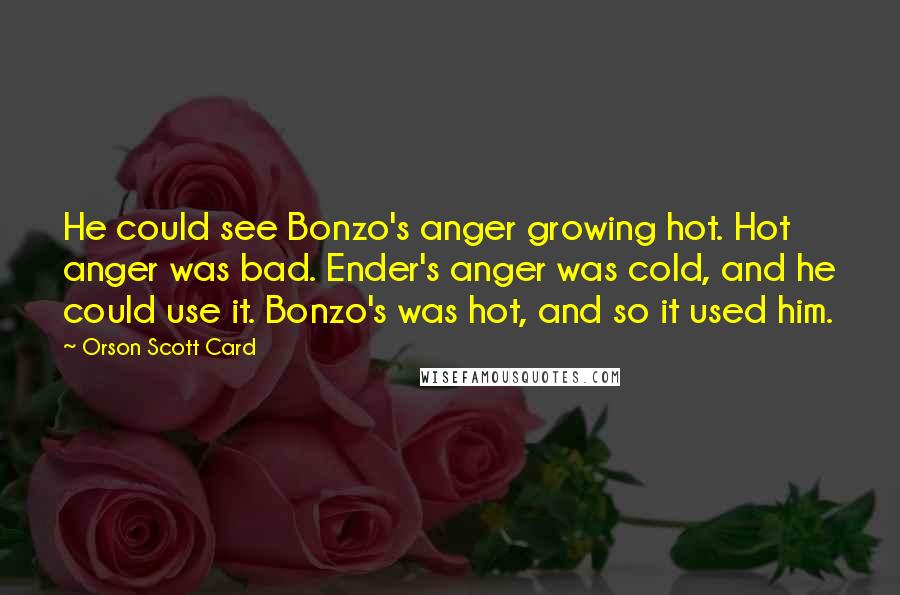 Orson Scott Card Quotes: He could see Bonzo's anger growing hot. Hot anger was bad. Ender's anger was cold, and he could use it. Bonzo's was hot, and so it used him.