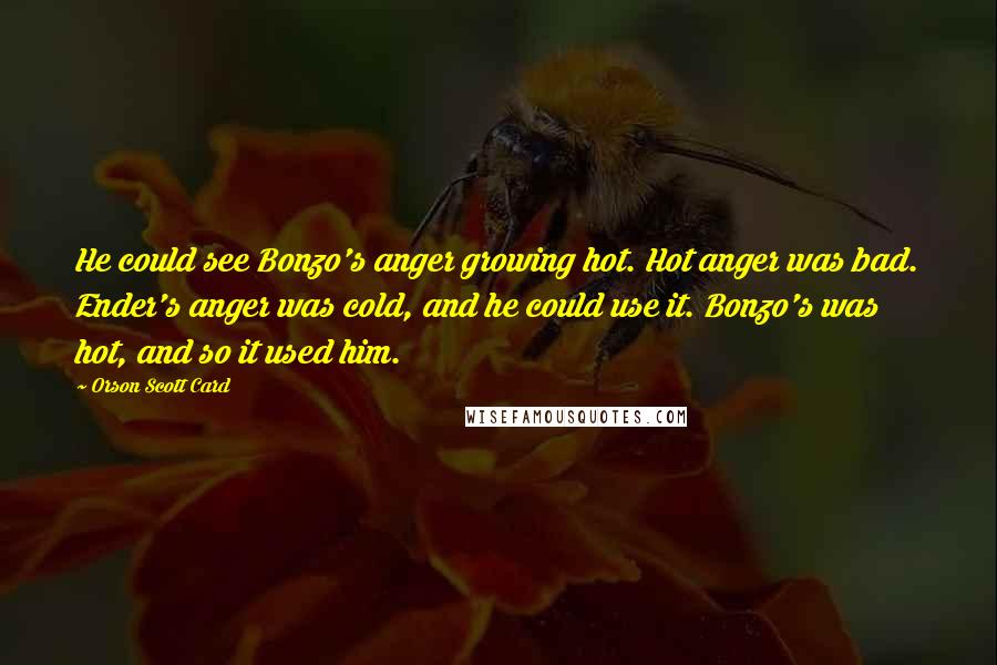 Orson Scott Card Quotes: He could see Bonzo's anger growing hot. Hot anger was bad. Ender's anger was cold, and he could use it. Bonzo's was hot, and so it used him.