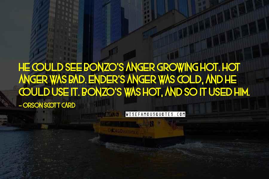 Orson Scott Card Quotes: He could see Bonzo's anger growing hot. Hot anger was bad. Ender's anger was cold, and he could use it. Bonzo's was hot, and so it used him.