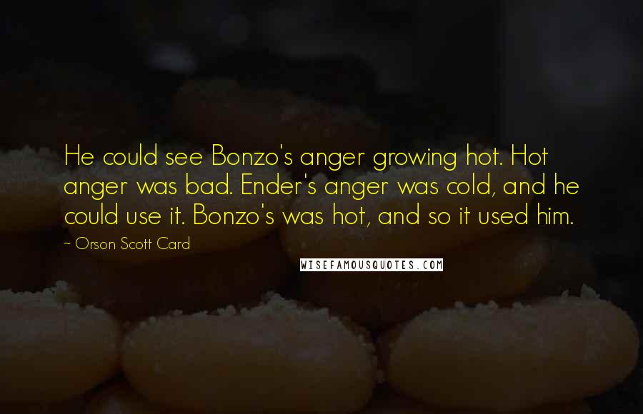 Orson Scott Card Quotes: He could see Bonzo's anger growing hot. Hot anger was bad. Ender's anger was cold, and he could use it. Bonzo's was hot, and so it used him.