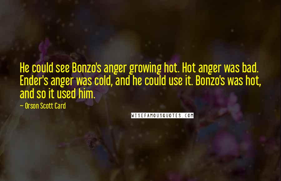 Orson Scott Card Quotes: He could see Bonzo's anger growing hot. Hot anger was bad. Ender's anger was cold, and he could use it. Bonzo's was hot, and so it used him.