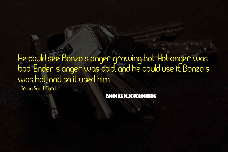 Orson Scott Card Quotes: He could see Bonzo's anger growing hot. Hot anger was bad. Ender's anger was cold, and he could use it. Bonzo's was hot, and so it used him.