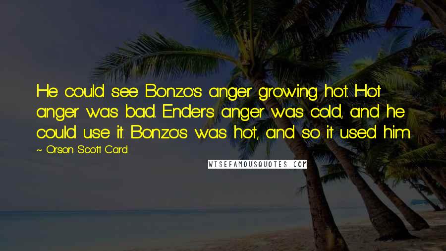 Orson Scott Card Quotes: He could see Bonzo's anger growing hot. Hot anger was bad. Ender's anger was cold, and he could use it. Bonzo's was hot, and so it used him.