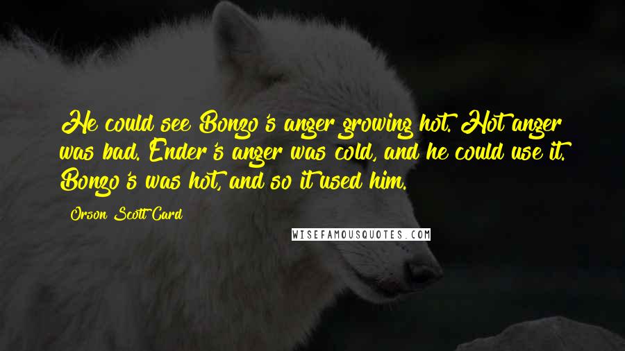 Orson Scott Card Quotes: He could see Bonzo's anger growing hot. Hot anger was bad. Ender's anger was cold, and he could use it. Bonzo's was hot, and so it used him.