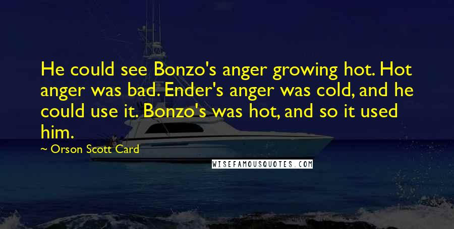 Orson Scott Card Quotes: He could see Bonzo's anger growing hot. Hot anger was bad. Ender's anger was cold, and he could use it. Bonzo's was hot, and so it used him.