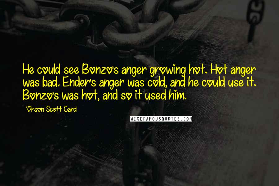 Orson Scott Card Quotes: He could see Bonzo's anger growing hot. Hot anger was bad. Ender's anger was cold, and he could use it. Bonzo's was hot, and so it used him.