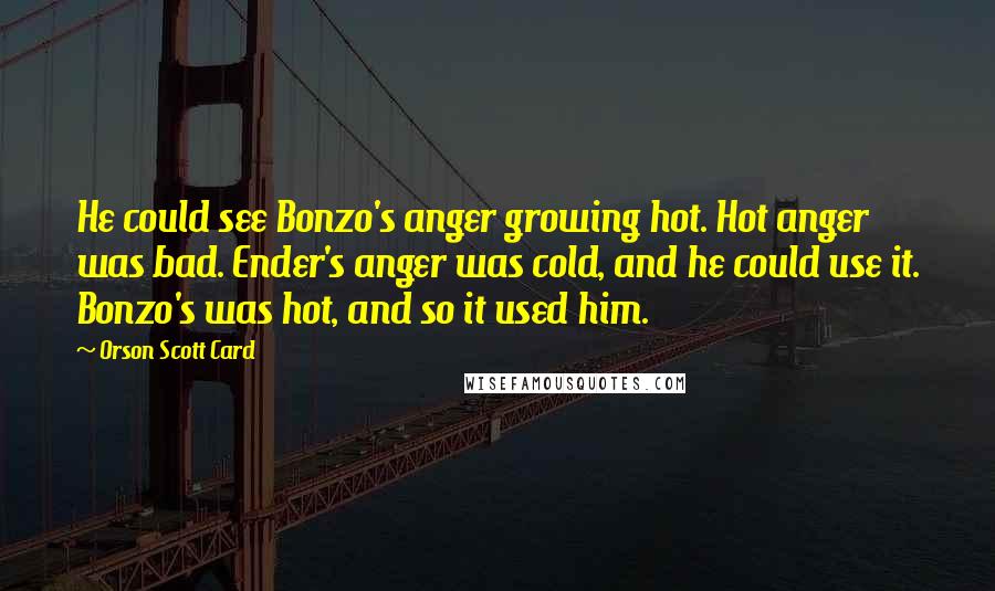Orson Scott Card Quotes: He could see Bonzo's anger growing hot. Hot anger was bad. Ender's anger was cold, and he could use it. Bonzo's was hot, and so it used him.