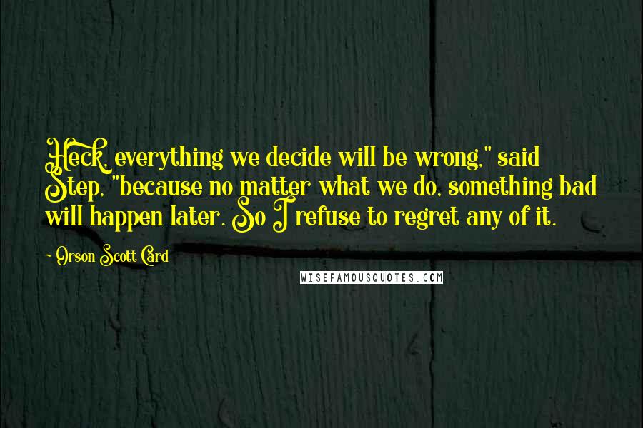 Orson Scott Card Quotes: Heck, everything we decide will be wrong," said Step, "because no matter what we do, something bad will happen later. So I refuse to regret any of it.