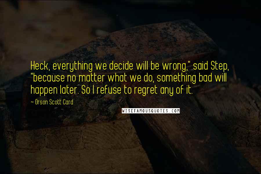 Orson Scott Card Quotes: Heck, everything we decide will be wrong," said Step, "because no matter what we do, something bad will happen later. So I refuse to regret any of it.