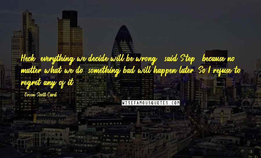 Orson Scott Card Quotes: Heck, everything we decide will be wrong," said Step, "because no matter what we do, something bad will happen later. So I refuse to regret any of it.