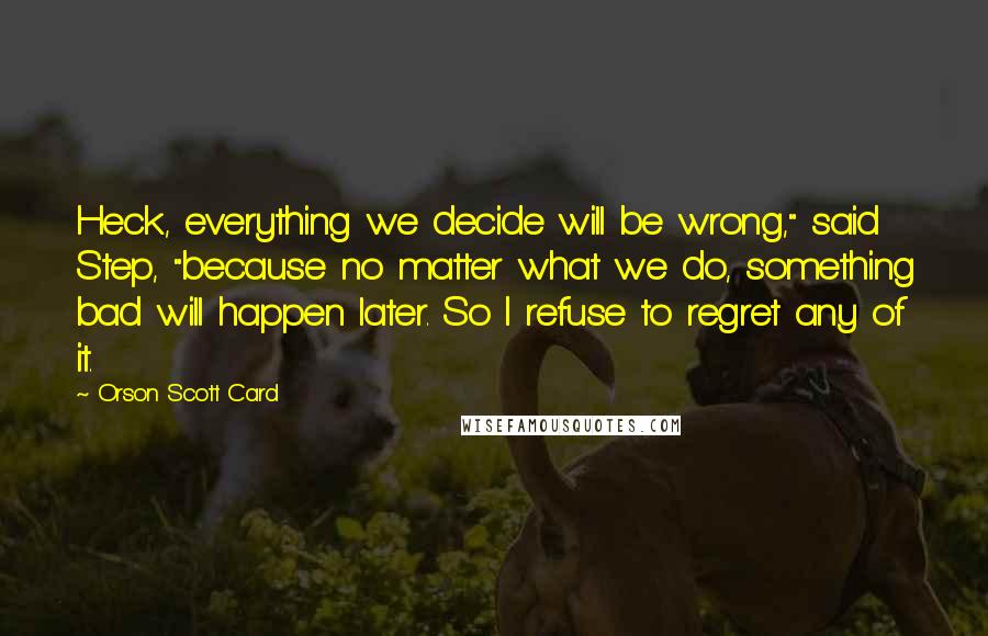 Orson Scott Card Quotes: Heck, everything we decide will be wrong," said Step, "because no matter what we do, something bad will happen later. So I refuse to regret any of it.