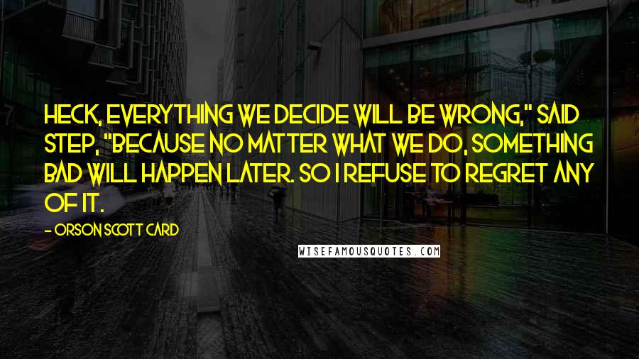 Orson Scott Card Quotes: Heck, everything we decide will be wrong," said Step, "because no matter what we do, something bad will happen later. So I refuse to regret any of it.