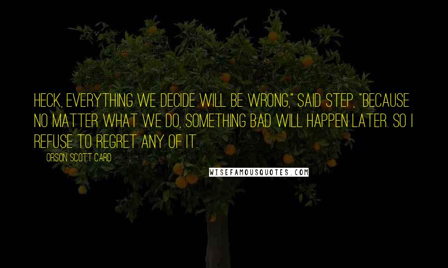 Orson Scott Card Quotes: Heck, everything we decide will be wrong," said Step, "because no matter what we do, something bad will happen later. So I refuse to regret any of it.