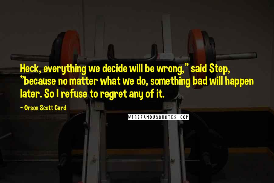 Orson Scott Card Quotes: Heck, everything we decide will be wrong," said Step, "because no matter what we do, something bad will happen later. So I refuse to regret any of it.