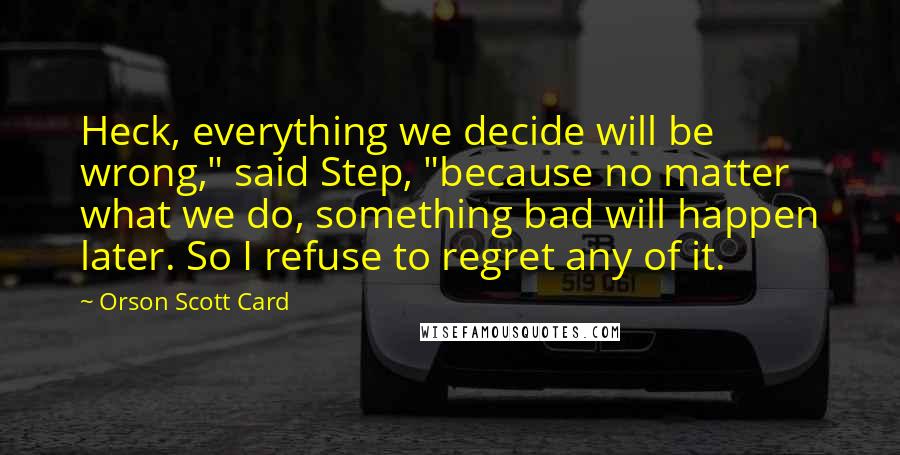 Orson Scott Card Quotes: Heck, everything we decide will be wrong," said Step, "because no matter what we do, something bad will happen later. So I refuse to regret any of it.