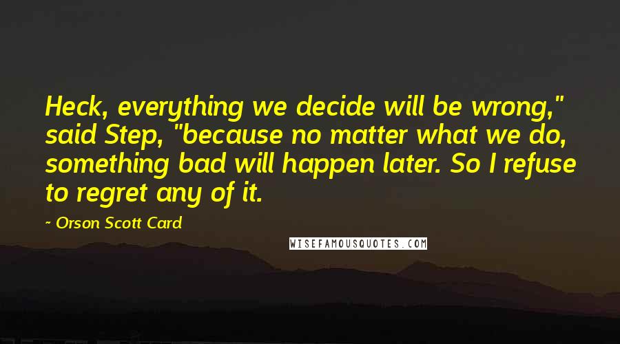 Orson Scott Card Quotes: Heck, everything we decide will be wrong," said Step, "because no matter what we do, something bad will happen later. So I refuse to regret any of it.