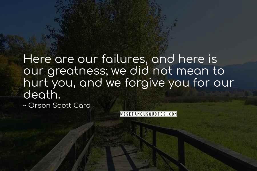 Orson Scott Card Quotes: Here are our failures, and here is our greatness; we did not mean to hurt you, and we forgive you for our death.