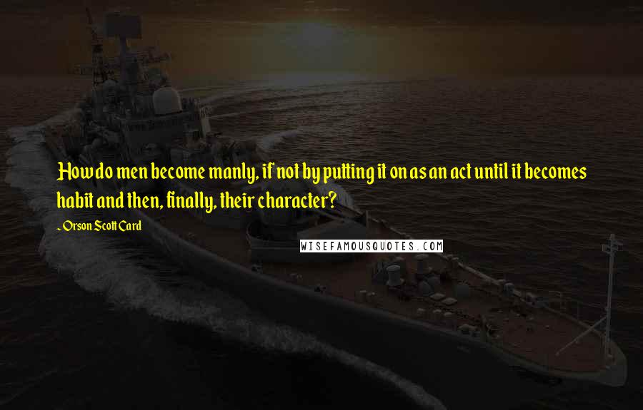 Orson Scott Card Quotes: How do men become manly, if not by putting it on as an act until it becomes habit and then, finally, their character?