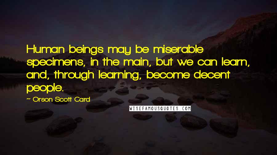 Orson Scott Card Quotes: Human beings may be miserable specimens, in the main, but we can learn, and, through learning, become decent people.