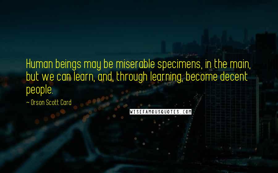 Orson Scott Card Quotes: Human beings may be miserable specimens, in the main, but we can learn, and, through learning, become decent people.