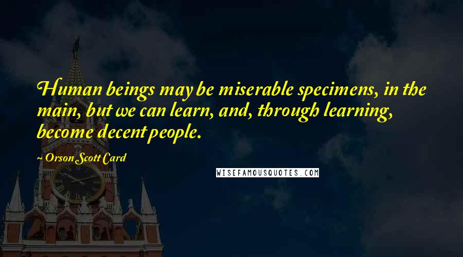 Orson Scott Card Quotes: Human beings may be miserable specimens, in the main, but we can learn, and, through learning, become decent people.