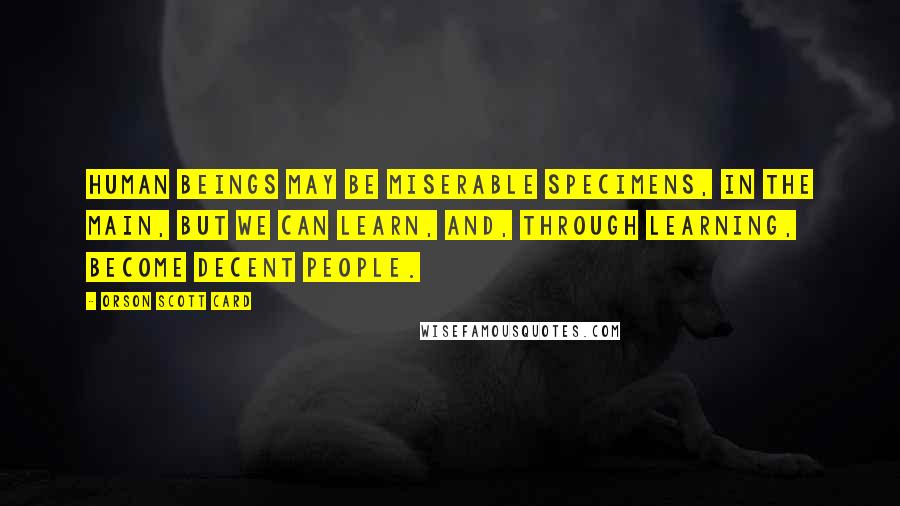 Orson Scott Card Quotes: Human beings may be miserable specimens, in the main, but we can learn, and, through learning, become decent people.