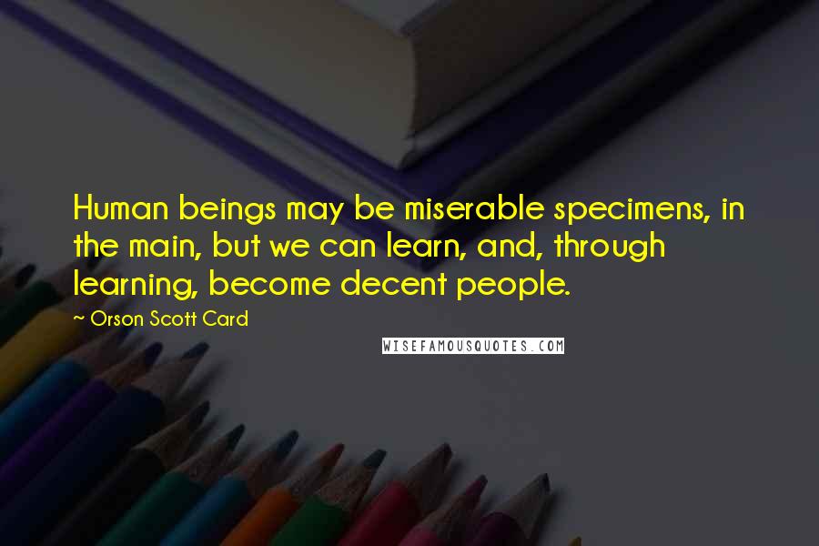 Orson Scott Card Quotes: Human beings may be miserable specimens, in the main, but we can learn, and, through learning, become decent people.