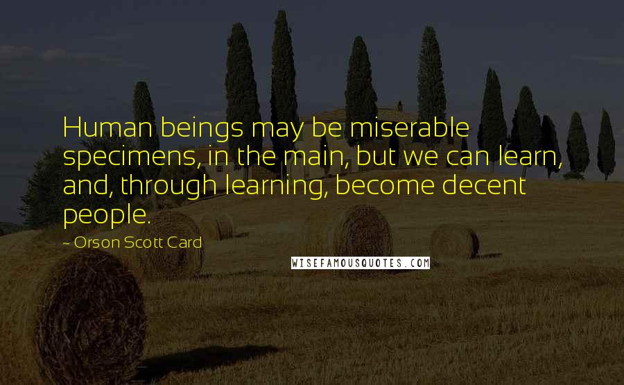 Orson Scott Card Quotes: Human beings may be miserable specimens, in the main, but we can learn, and, through learning, become decent people.