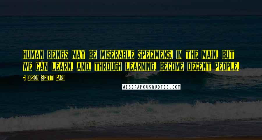 Orson Scott Card Quotes: Human beings may be miserable specimens, in the main, but we can learn, and, through learning, become decent people.