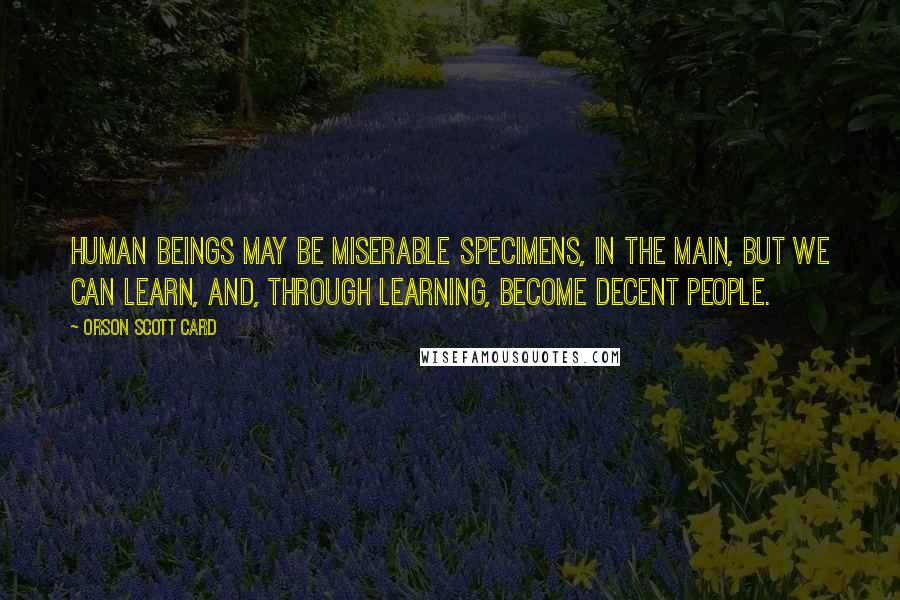 Orson Scott Card Quotes: Human beings may be miserable specimens, in the main, but we can learn, and, through learning, become decent people.