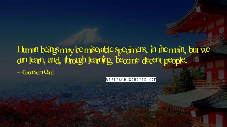 Orson Scott Card Quotes: Human beings may be miserable specimens, in the main, but we can learn, and, through learning, become decent people.