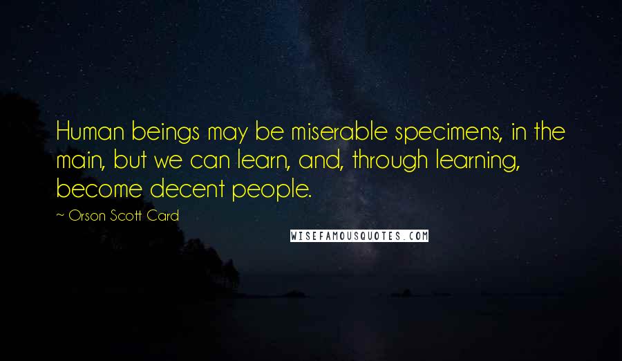 Orson Scott Card Quotes: Human beings may be miserable specimens, in the main, but we can learn, and, through learning, become decent people.