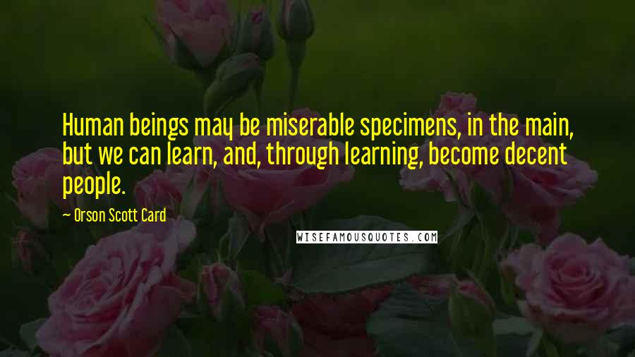 Orson Scott Card Quotes: Human beings may be miserable specimens, in the main, but we can learn, and, through learning, become decent people.