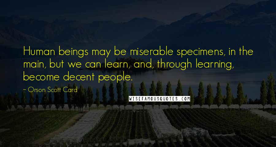Orson Scott Card Quotes: Human beings may be miserable specimens, in the main, but we can learn, and, through learning, become decent people.