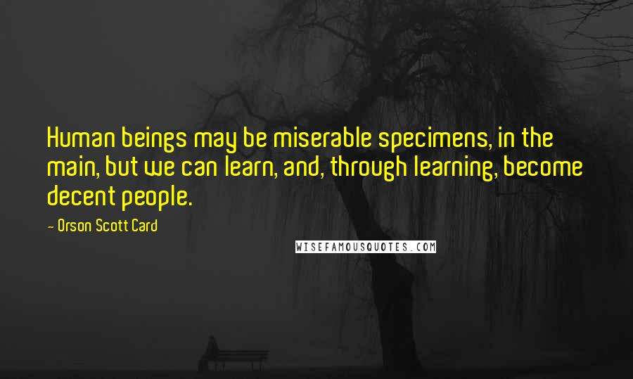 Orson Scott Card Quotes: Human beings may be miserable specimens, in the main, but we can learn, and, through learning, become decent people.
