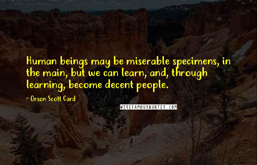 Orson Scott Card Quotes: Human beings may be miserable specimens, in the main, but we can learn, and, through learning, become decent people.