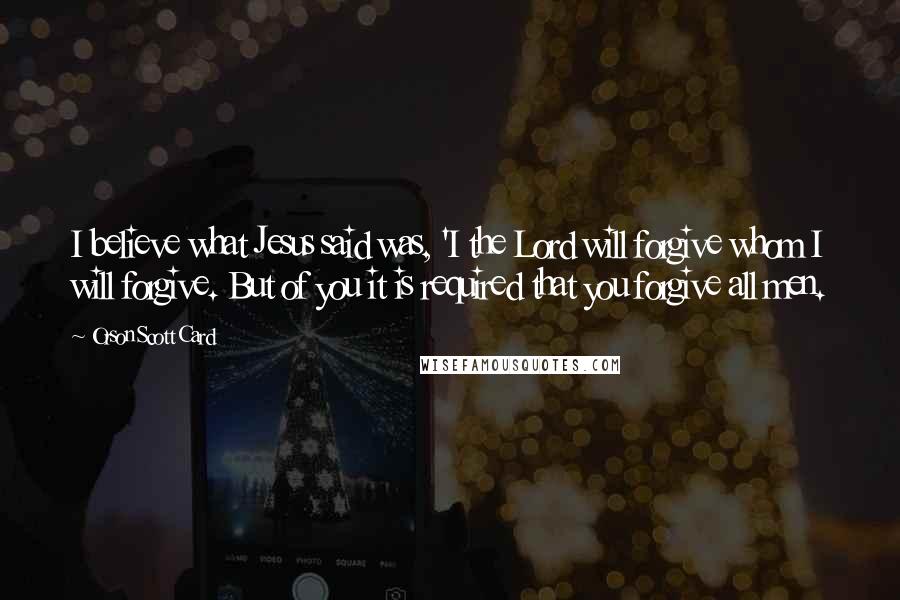 Orson Scott Card Quotes: I believe what Jesus said was, 'I the Lord will forgive whom I will forgive. But of you it is required that you forgive all men.