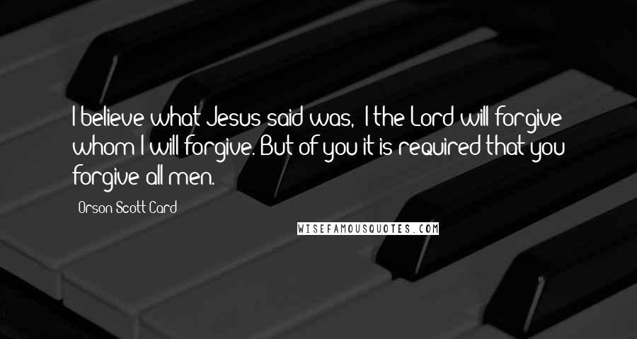 Orson Scott Card Quotes: I believe what Jesus said was, 'I the Lord will forgive whom I will forgive. But of you it is required that you forgive all men.