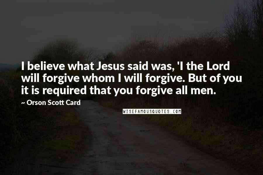 Orson Scott Card Quotes: I believe what Jesus said was, 'I the Lord will forgive whom I will forgive. But of you it is required that you forgive all men.