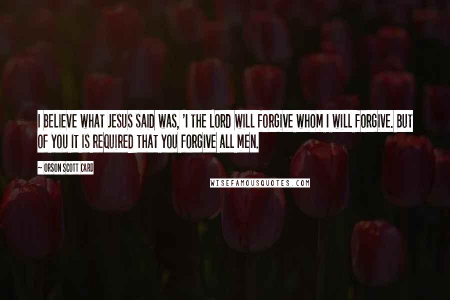 Orson Scott Card Quotes: I believe what Jesus said was, 'I the Lord will forgive whom I will forgive. But of you it is required that you forgive all men.