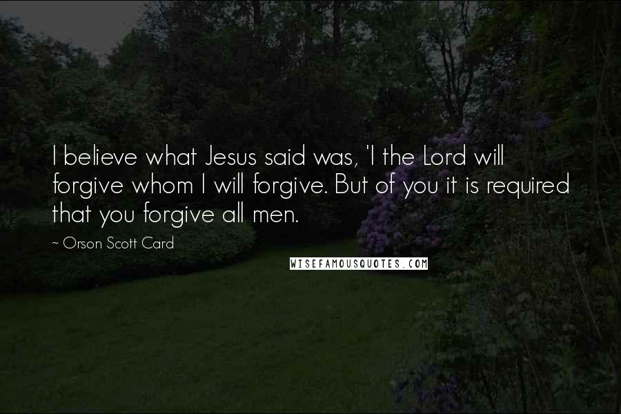 Orson Scott Card Quotes: I believe what Jesus said was, 'I the Lord will forgive whom I will forgive. But of you it is required that you forgive all men.