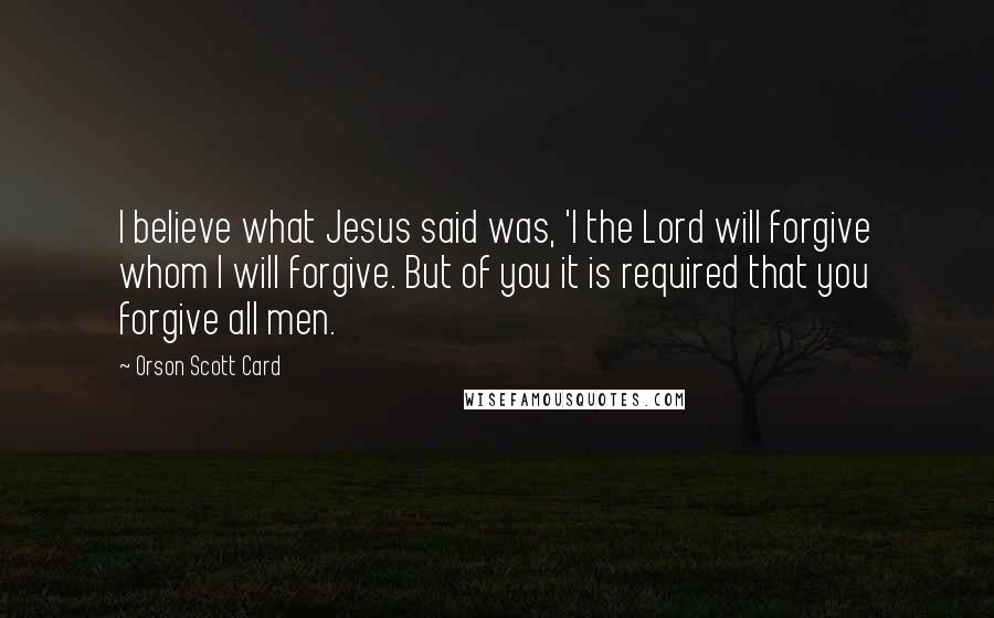 Orson Scott Card Quotes: I believe what Jesus said was, 'I the Lord will forgive whom I will forgive. But of you it is required that you forgive all men.