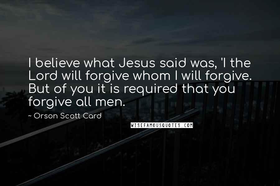 Orson Scott Card Quotes: I believe what Jesus said was, 'I the Lord will forgive whom I will forgive. But of you it is required that you forgive all men.