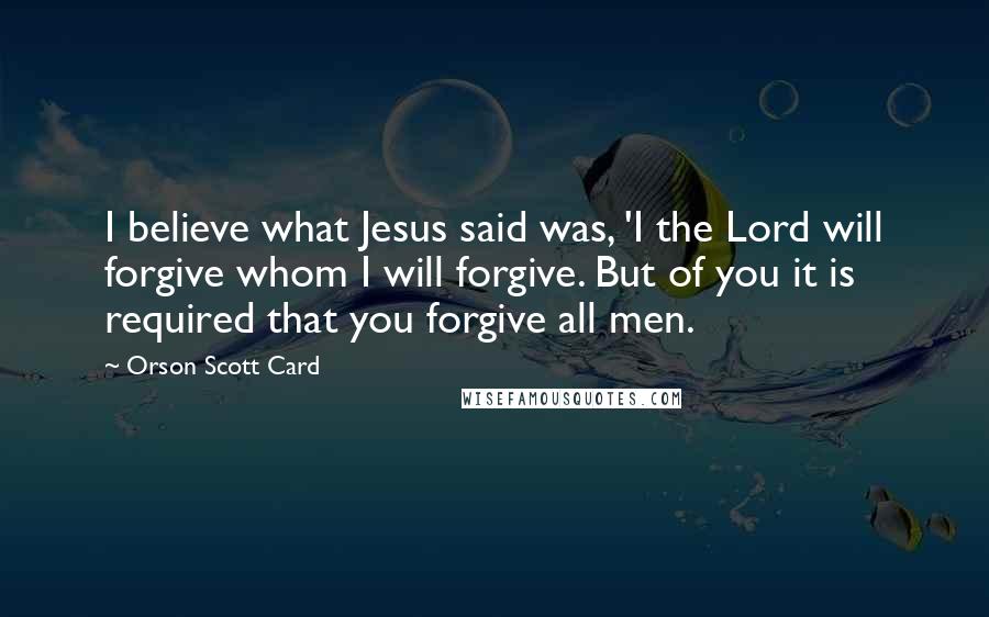 Orson Scott Card Quotes: I believe what Jesus said was, 'I the Lord will forgive whom I will forgive. But of you it is required that you forgive all men.